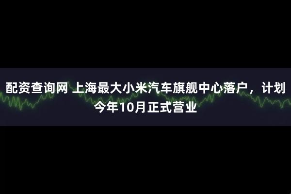 配资查询网 上海最大小米汽车旗舰中心落户，计划今年10月正式营业