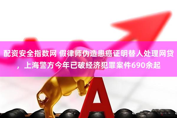 配资安全指数网 假律师伪造患癌证明替人处理网贷，上海警方今年已破经济犯罪案件690余起