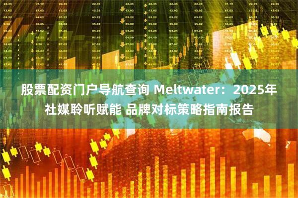 股票配资门户导航查询 Meltwater：2025年社媒聆听赋能 品牌对标策略指南报告