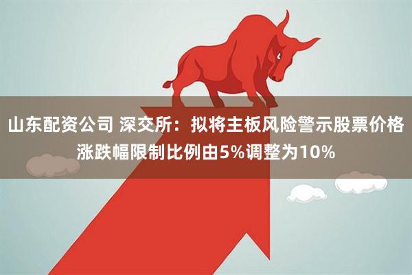 山东配资公司 深交所：拟将主板风险警示股票价格涨跌幅限制比例由5%调整为10%