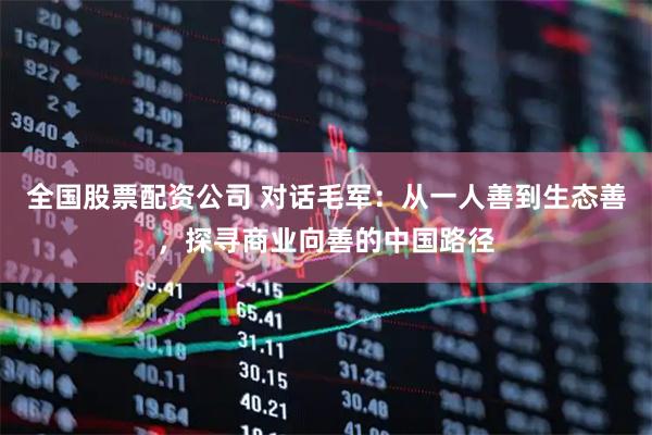 全国股票配资公司 对话毛军：从一人善到生态善，探寻商业向善的中国路径
