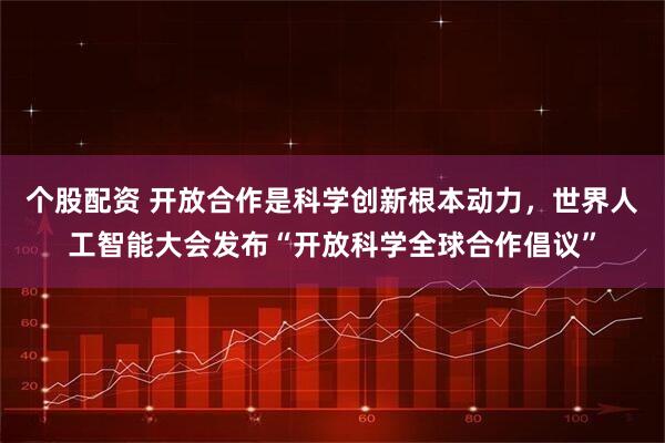 个股配资 开放合作是科学创新根本动力，世界人工智能大会发布“开放科学全球合作倡议”