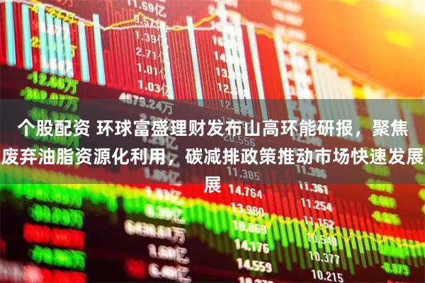 个股配资 环球富盛理财发布山高环能研报，聚焦废弃油脂资源化利用，碳减排政策推动市场快速发展