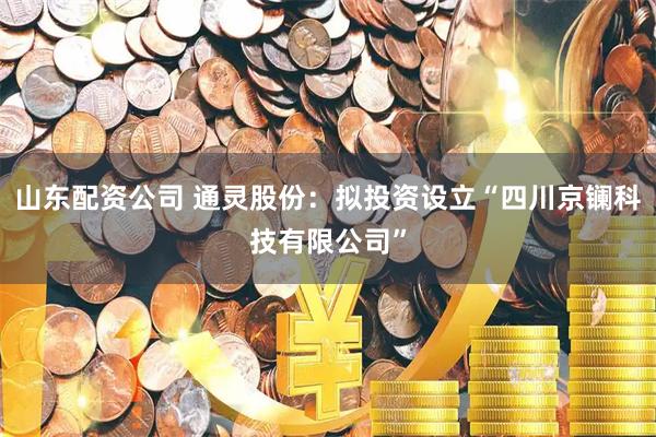 山东配资公司 通灵股份：拟投资设立“四川京镧科技有限公司”