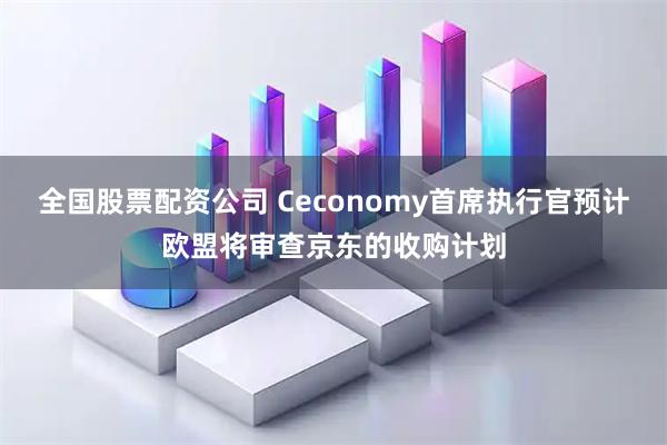 全国股票配资公司 Ceconomy首席执行官预计欧盟将审查京东的收购计划