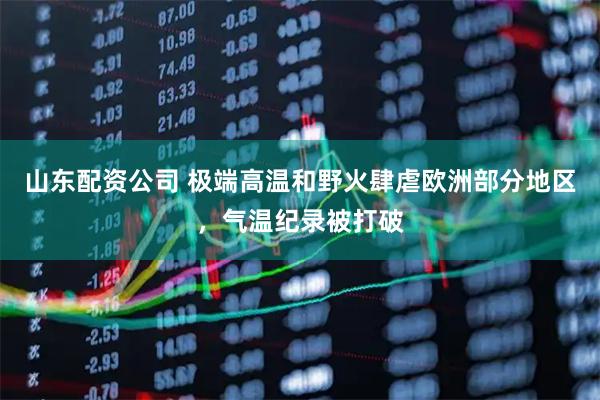 山东配资公司 极端高温和野火肆虐欧洲部分地区，气温纪录被打破