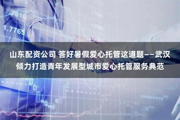 山东配资公司 答好暑假爱心托管这道题——武汉倾力打造青年发展型城市爱心托管服务典范