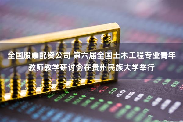 全国股票配资公司 第六届全国土木工程专业青年教师教学研讨会在贵州民族大学举行