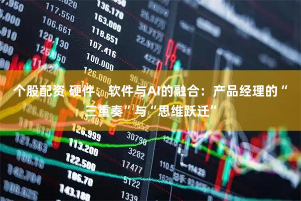 个股配资 硬件、软件与AI的融合：产品经理的“三重奏”与“思维跃迁”