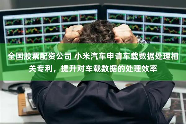 全国股票配资公司 小米汽车申请车载数据处理相关专利，提升对车载数据的处理效率
