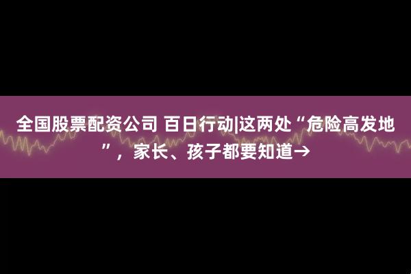 全国股票配资公司 百日行动|这两处“危险高发地”，家长、孩子都要知道→