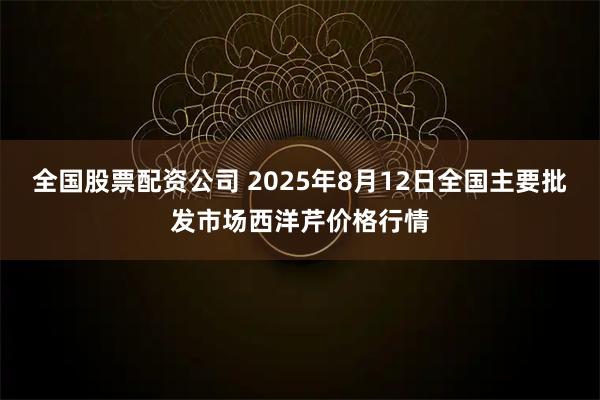 全国股票配资公司 2025年8月12日全国主要批发市场西洋芹价格行情