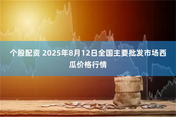 个股配资 2025年8月12日全国主要批发市场西瓜价格行情