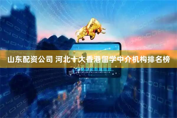 山东配资公司 河北十大香港留学中介机构排名榜