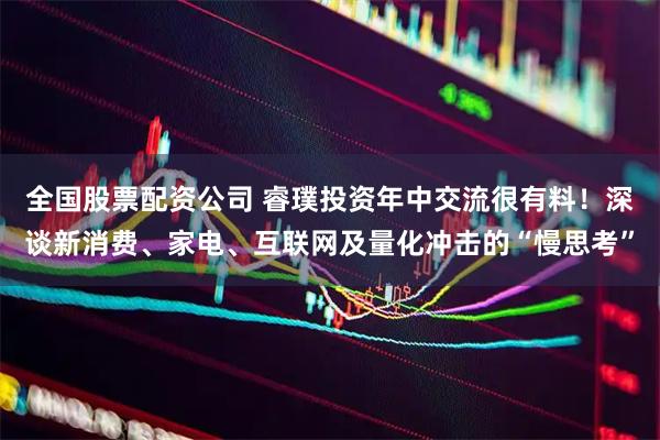全国股票配资公司 睿璞投资年中交流很有料！深谈新消费、家电、互联网及量化冲击的“慢思考”
