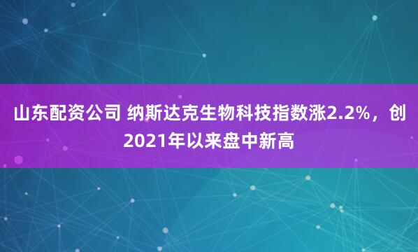山东配资公司 纳斯达克生物科技指数涨2.2%，创2021年以来盘中新高