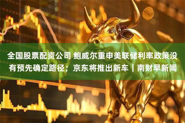 全国股票配资公司 鲍威尔重申美联储利率政策没有预先确定路径；京东将推出新车｜南财早新闻
