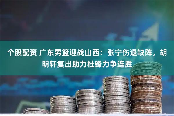 个股配资 广东男篮迎战山西：张宁伤退缺阵，胡明轩复出助力杜锋力争连胜