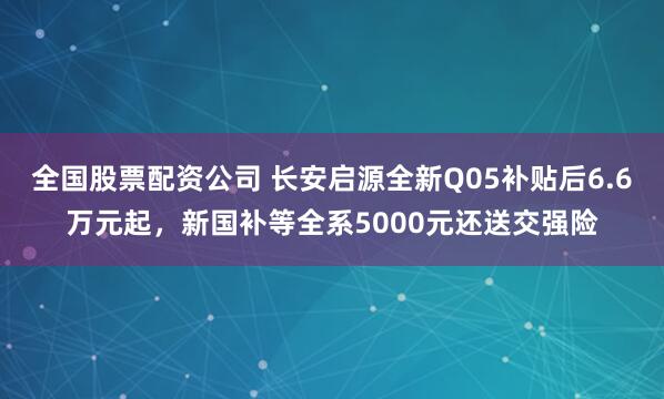 全国股票配资公司 长安启源全新Q05补贴后6.6万元起，新国补等全系5000元还送交强险