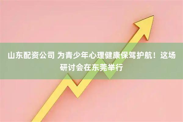 山东配资公司 为青少年心理健康保驾护航！这场研讨会在东莞举行