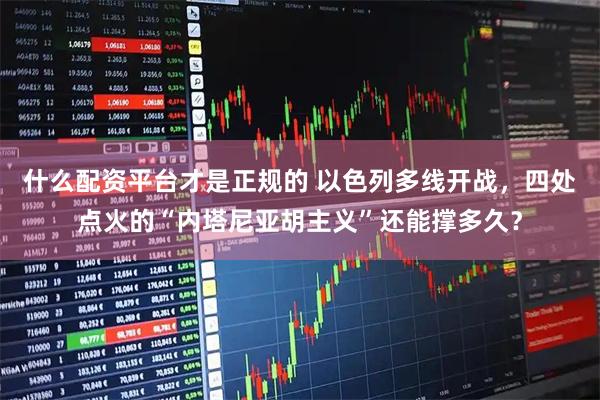 什么配资平台才是正规的 以色列多线开战,四处点火的“内塔尼亚胡主义”还能撑多久?