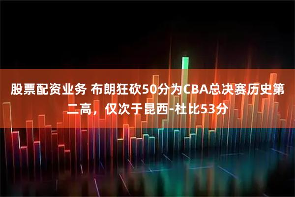 股票配资业务 布朗狂砍50分为CBA总决赛历史第二高，仅次于昆西-杜比53分