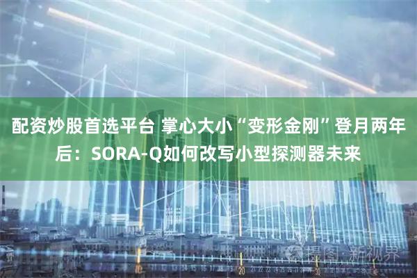 配资炒股首选平台 掌心大小“变形金刚”登月两年后：SORA-Q如何改写小型探测器未来