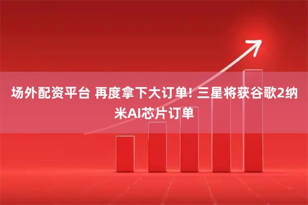 场外配资平台 再度拿下大订单! 三星将获谷歌2纳米AI芯片订单