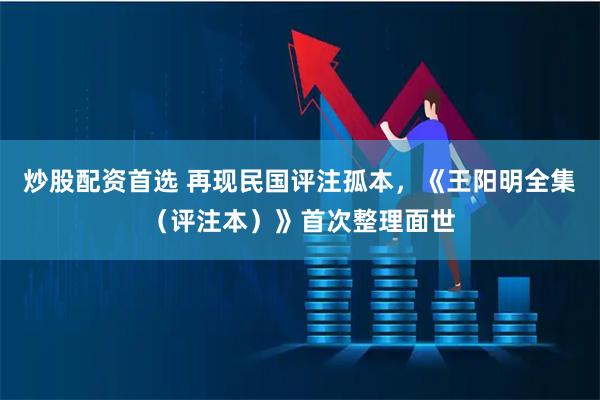 炒股配资首选 再现民国评注孤本，《王阳明全集（评注本）》首次整理面世