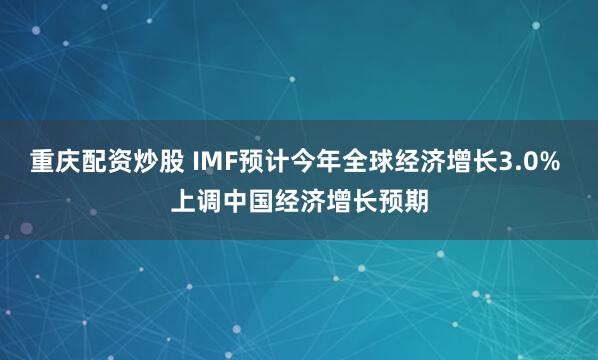 重庆配资炒股 IMF预计今年全球经济增长3.0% 上调中国经济增长预期