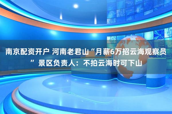 南京配资开户 河南老君山“月薪6万招云海观察员” 景区负责人：不拍云海时可下山