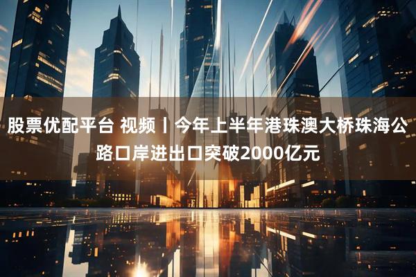 股票优配平台 视频丨今年上半年港珠澳大桥珠海公路口岸进出口突破2000亿元
