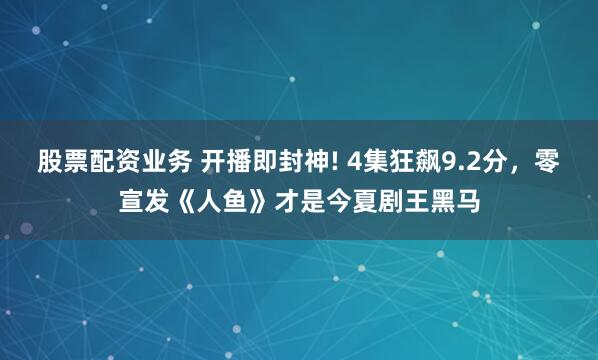 股票配资业务 开播即封神! 4集狂飙9.2分，零宣发《人鱼》才是今夏剧王黑马
