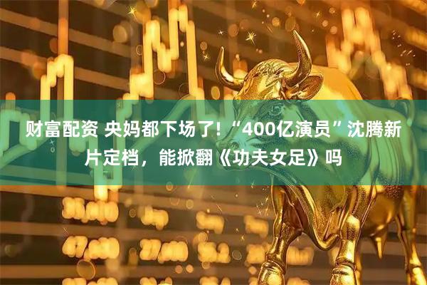 财富配资 央妈都下场了! “400亿演员”沈腾新片定档，能掀翻《功夫女足》吗