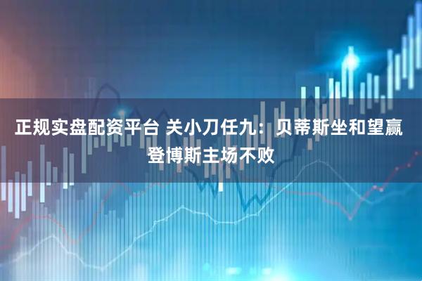 正规实盘配资平台 关小刀任九：贝蒂斯坐和望赢 登博斯主场不败
