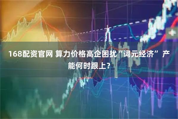 168配资官网 算力价格高企困扰“词元经济” 产能何时跟上？
