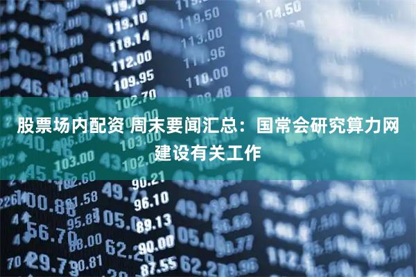 股票场内配资 周末要闻汇总：国常会研究算力网建设有关工作