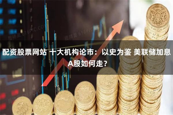 配资股票网站 十大机构论市：以史为鉴 美联储加息 A股如何走？