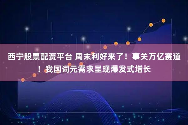 西宁股票配资平台 周末利好来了！事关万亿赛道！我国词元需求呈现爆发式增长