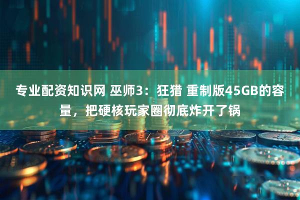 专业配资知识网 巫师3：狂猎 重制版45GB的容量，把硬核玩家圈彻底炸开了锅