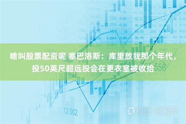 啥叫股票配资呢 塞巴洛斯：库里放我那个年代，投50英尺超远投会在更衣室被收拾